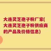 大连灵芝孢子粉厂家(大连灵芝孢子粉供应商的产品及价格信息)