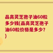 品高灵芝孢子油60粒多少钱(品高灵芝孢子油60粒价格是多少？)