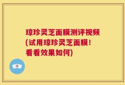 琼珍灵芝面膜测评视频(试用琼珍灵芝面膜！看看效果如何)