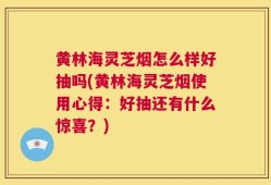 黄林海灵芝烟怎么样好抽吗(黄林海灵芝烟使用心得：好抽还有什么惊喜？)