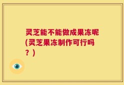 灵芝能不能做成果冻呢(灵芝果冻制作可行吗？)