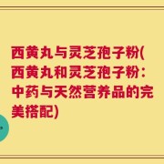 西黄丸与灵芝孢子粉(西黄丸和灵芝孢子粉：中药与天然营养品的完美搭配)