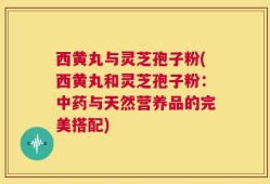 西黄丸与灵芝孢子粉(西黄丸和灵芝孢子粉：中药与天然营养品的完美搭配)