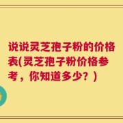 说说灵芝孢子粉的价格表(灵芝孢子粉价格参考，你知道多少？)