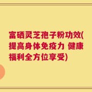 富硒灵芝孢子粉功效(提高身体免疫力 健康福利全方位享受)