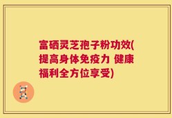 富硒灵芝孢子粉功效(提高身体免疫力 健康福利全方位享受)