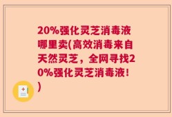 20%强化灵芝消毒液哪里卖(高效消毒来自天然灵芝，全网寻找20%强化灵芝消毒液！)