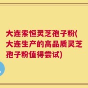 大连索恒灵芝孢子粉(大连生产的高品质灵芝孢子粉值得尝试)