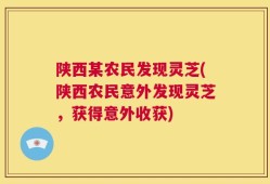 陕西某农民发现灵芝(陕西农民意外发现灵芝，获得意外收获)