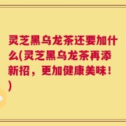 灵芝黑乌龙茶还要加什么(灵芝黑乌龙茶再添新招，更加健康美味！)