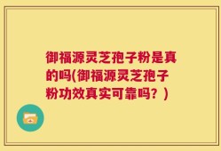 御福源灵芝孢子粉是真的吗(御福源灵芝孢子粉功效真实可靠吗？)
