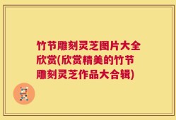 竹节雕刻灵芝图片大全欣赏(欣赏精美的竹节雕刻灵芝作品大合辑)
