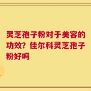 灵芝孢子粉对于美容的功效？佳尔科灵芝孢子粉好吗