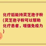 化疗后能持灵芝孢子粉(灵芝孢子粉可以帮助化疗患者，增强免疫力)