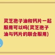 灵芝孢子油和钙片一起服用可以吗(灵芝孢子油与钙片的联合服用)