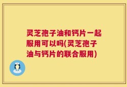 灵芝孢子油和钙片一起服用可以吗(灵芝孢子油与钙片的联合服用)