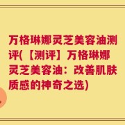 万格琳娜灵芝美容油测评(【测评】万格琳娜灵芝美容油：改善肌肤质感的神奇之选)