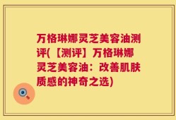 万格琳娜灵芝美容油测评(【测评】万格琳娜灵芝美容油：改善肌肤质感的神奇之选)