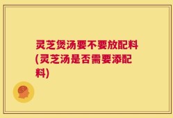 灵芝煲汤要不要放配料(灵芝汤是否需要添配料)