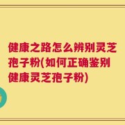 健康之路怎么辨别灵芝孢子粉(如何正确鉴别健康灵芝孢子粉)