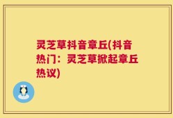 灵芝草抖音章丘(抖音热门：灵芝草掀起章丘热议)