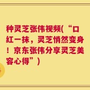 种灵芝张伟视频(“口红一抹，灵芝悄然变身！京东张伟分享灵芝美容心得”)