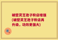 破壁灵芝孢子粉店增强(破壁灵芝孢子粉店再升级，功效更强大)