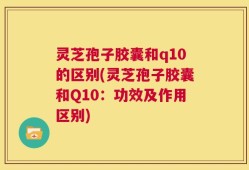 灵芝孢子胶囊和q10的区别(灵芝孢子胶囊和Q10：功效及作用区别)