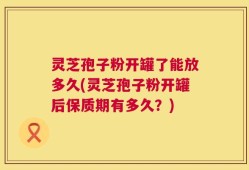 灵芝孢子粉开罐了能放多久(灵芝孢子粉开罐后保质期有多久？)