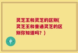 灵芝王和灵芝的区别(灵芝王和普通灵芝的区别你知道吗？)