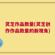 灵芝作品数量(灵芝创作作品数量的新视角)