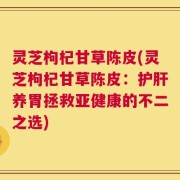 灵芝枸杞甘草陈皮(灵芝枸杞甘草陈皮：护肝养胃拯救亚健康的不二之选)