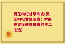 灵芝枸杞甘草陈皮(灵芝枸杞甘草陈皮：护肝养胃拯救亚健康的不二之选)