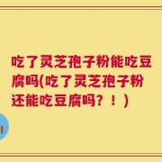 吃了灵芝孢子粉能吃豆腐吗(吃了灵芝孢子粉还能吃豆腐吗？！)