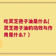 吃灵芝孢子油是什么(灵芝孢子油的功效与作用是什么？)