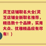 灵芝店铺取名大全(灵芝店铺全新取名推荐，精选数十个品牌，实用大众、优雅精品应有尽有！)