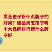 灵芝孢子粉什么牌子的好用？破壁灵芝孢子粉十大品牌排行榜什么牌子好