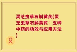 灵芝虫草石斛黄芪(灵芝虫草石斛黄芪：五种中药的功效与应用方法)