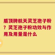 盾顶牌航天灵芝孢子粉？灵芝孢子粉功效与作用及用量是什么