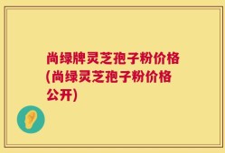 尚绿牌灵芝孢子粉价格(尚绿灵芝孢子粉价格公开)
