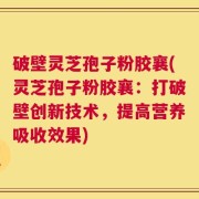 破壁灵芝孢子粉胶襄(灵芝孢子粉胶襄：打破壁创新技术，提高营养吸收效果)