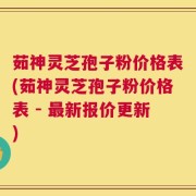 茹神灵芝孢子粉价格表(茹神灵芝孢子粉价格表 - 最新报价更新)