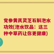 党参黄芪灵芝石斛泡水功效(泡水饮品：这三种中草药让你更健康)