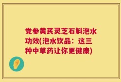 党参黄芪灵芝石斛泡水功效(泡水饮品：这三种中草药让你更健康)