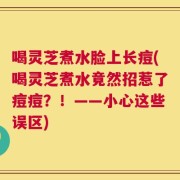 喝灵芝煮水脸上长痘(喝灵芝煮水竟然招惹了痘痘？！——小心这些误区)