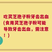 吃灵芝孢子粉牙齿出血(食用灵芝孢子粉可能导致牙齿出血，需注意！)