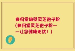 参归堂破壁灵芝孢子粉(参归堂灵芝孢子粉——让您健康无忧！)