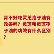 肾不好吃灵芝孢子油有改善吗？灵芝和灵芝孢子油的功效有什么区别？
