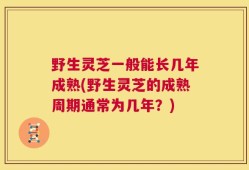 野生灵芝一般能长几年成熟(野生灵芝的成熟周期通常为几年？)