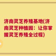 济南灵芝养殖基地(济南灵芝种植园：让你掌握灵芝养殖全过程)